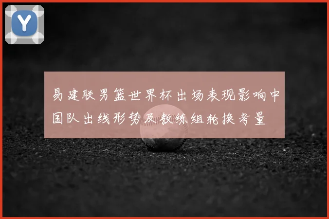 易建联男篮世界杯出场表现影响中国队出线形势及教练组轮换考量