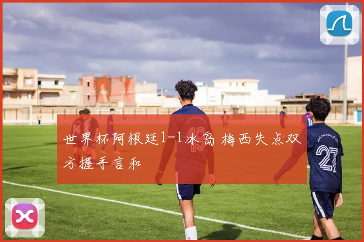 世界杯阿根廷1-1冰岛 梅西失点双方握手言和