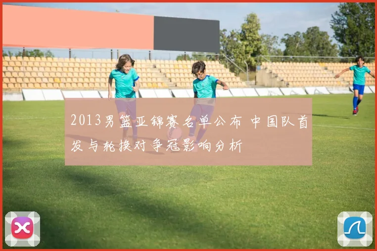 2013男篮亚锦赛名单公布 中国队首发与轮换对争冠影响分析