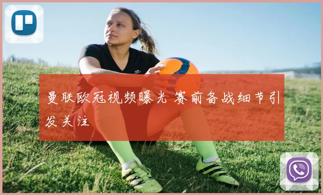 曼联欧冠视频曝光 赛前备战细节引发关注