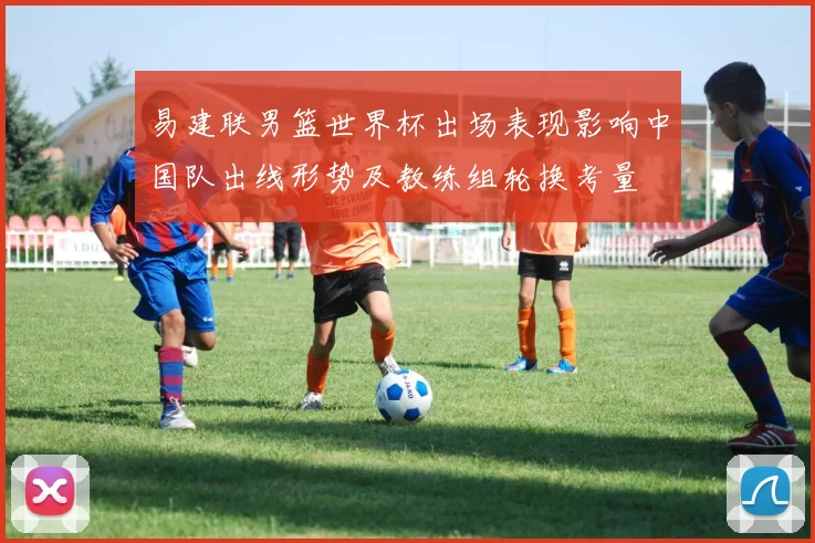 易建联男篮世界杯出场表现影响中国队出线形势及教练组轮换考量