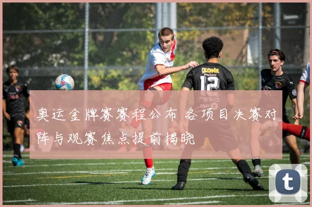 奥运金牌赛赛程公布 各项目决赛对阵与观赛焦点提前揭晓