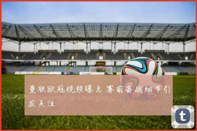 曼联欧冠视频曝光 赛前备战细节引发关注