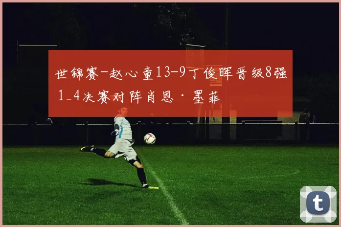 世锦赛-赵心童13-9丁俊晖晋级8强 1_4决赛对阵肖恩·墨菲