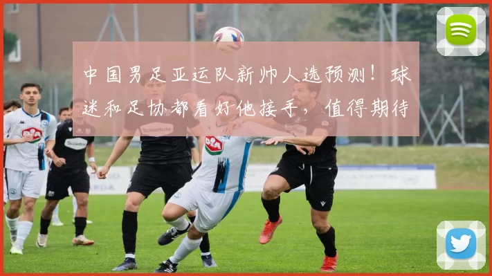 中国男足亚运队新帅人选预测！球迷和足协都看好他接手，值得期待