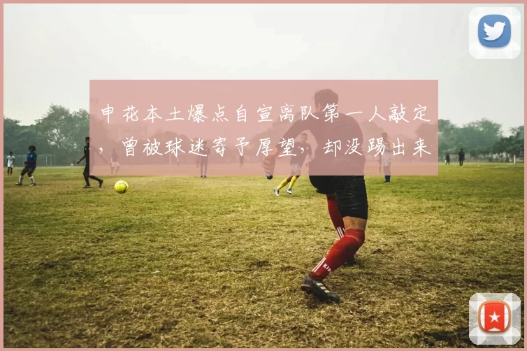 申花本土爆点自宣离队第一人敲定，曾被球迷寄予厚望，却没踢出来