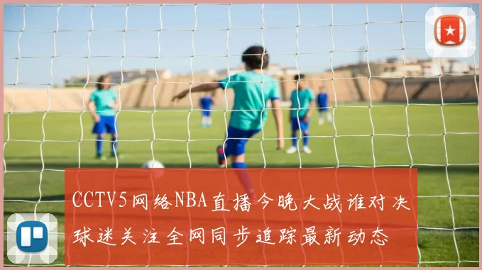 CCTV5网络NBA直播今晚大战谁对决球迷关注全网同步追踪最新动态