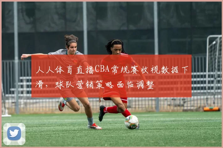 人人体育直播CBA常规赛收视数据下滑，球队营销策略面临调整