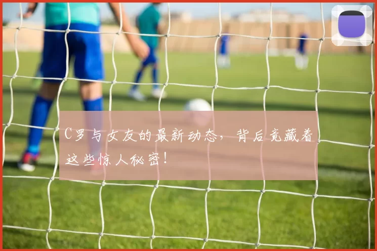 C罗与女友的最新动态，背后竟藏着这些惊人秘密！