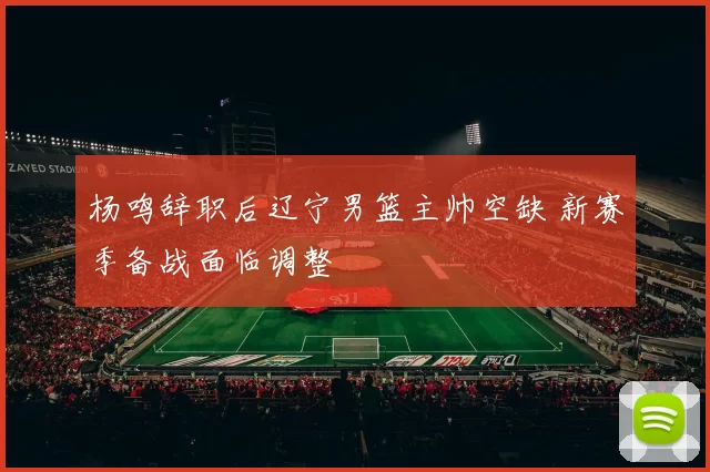 杨鸣辞职后辽宁男篮主帅空缺 新赛季备战面临调整