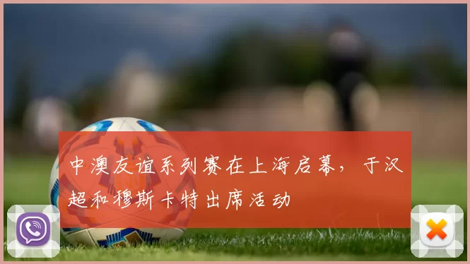 中澳友谊系列赛在上海启幕，于汉超和穆斯卡特出席活动