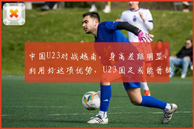中国U23对战越南，身高差距明显，利用好这项优势，U23国足或能晋级