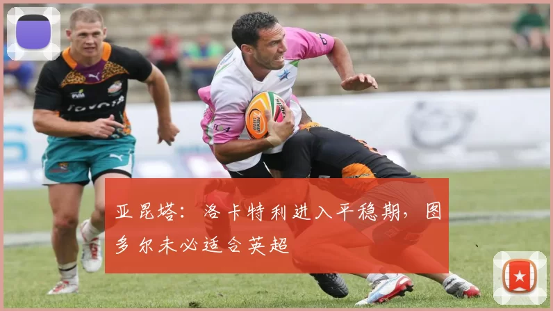 亚昆塔：洛卡特利进入平稳期，图多尔未必适合英超