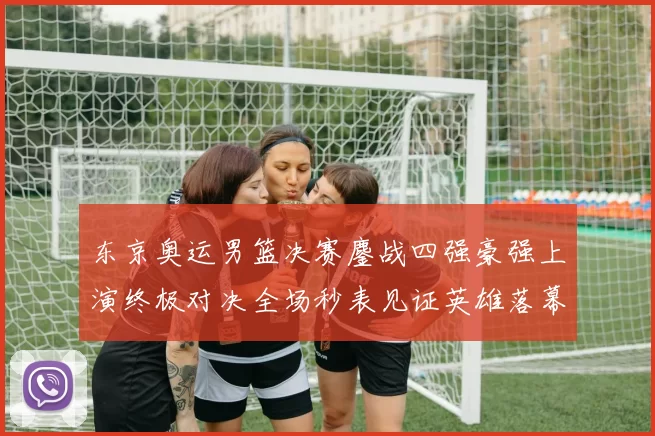 东京奥运男篮决赛鏖战四强豪强上演终极对决全场秒表见证英雄落幕