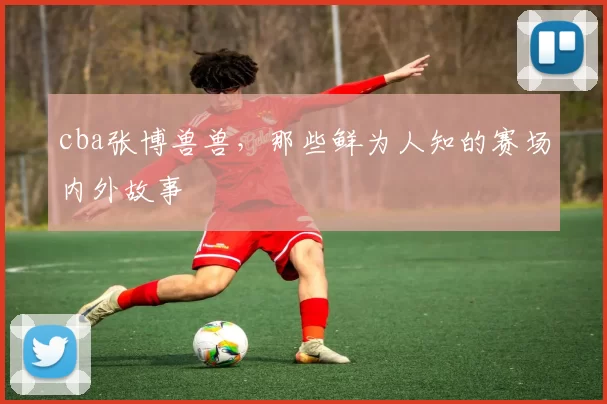 cba张博兽兽,那些鲜为人知的赛场内外故事