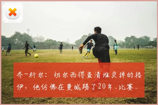 乔-科尔：切尔西得查清谁卖掉的格伊，他仿佛在曼城踢了20年_比赛_水晶宫_英超