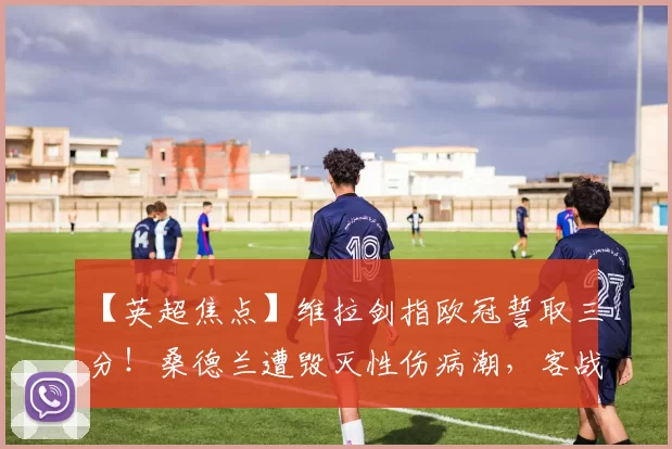 【英超焦点】维拉剑指欧冠誓取三分！桑德兰遭毁灭性伤病潮，客战维拉公园恐难逃一劫_进攻_客场_主场