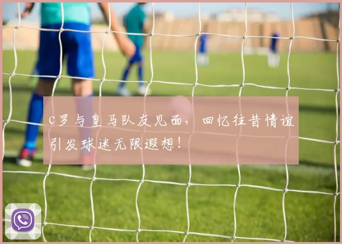 c罗与皇马队友见面，回忆往昔情谊引发球迷无限遐想！