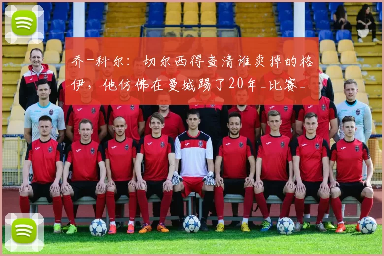 乔-科尔：切尔西得查清谁卖掉的格伊，他仿佛在曼城踢了20年_比赛_水晶宫_英超