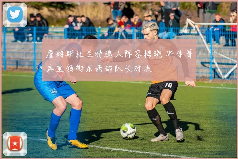 詹姆斯杜兰特选人阵容揭晓 字母哥库里领衔东西部队长对决