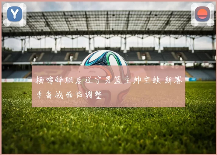 杨鸣辞职后辽宁男篮主帅空缺 新赛季备战面临调整