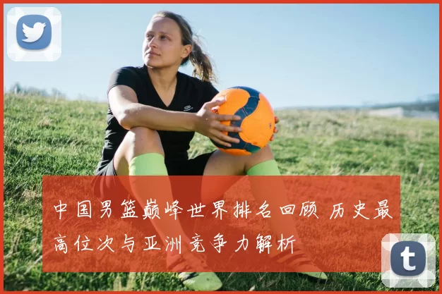 中国男篮巅峰世界排名回顾 历史最高位次与亚洲竞争力解析