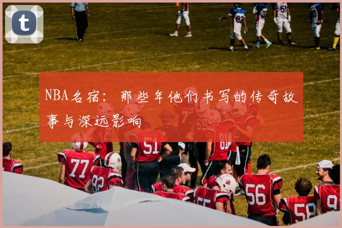 NBA名宿:那些年他们书写的传奇故事与深远影响
