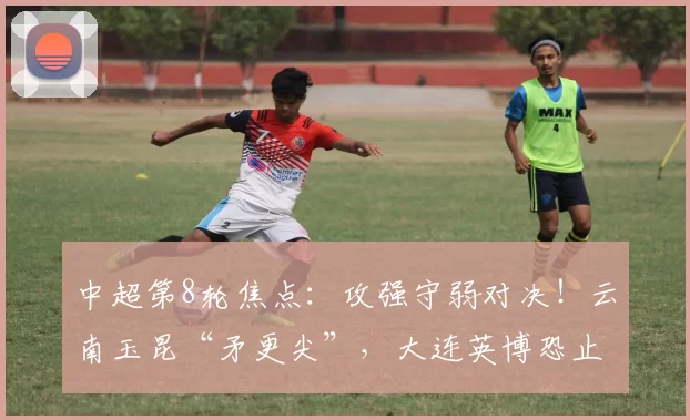 中超第8轮焦点：攻强守弱对决！云南玉昆“矛更尖”，大连英博恐止5连胜？_进攻_主场_后防线