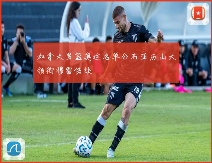 加拿大男篮奥运名单公布亚历山大领衔穆雷伤缺