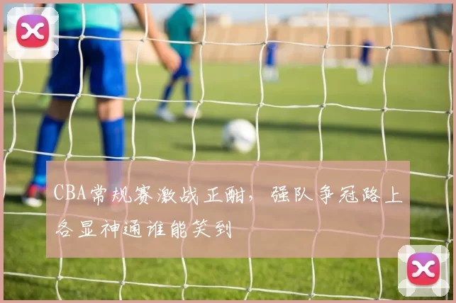 CBA常规赛激战正酣，强队争冠路上各显神通谁能笑到