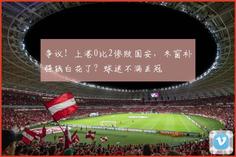 争议！上港0比2惨败国安，冬窗补强钱白花了？球迷不满丢冠
