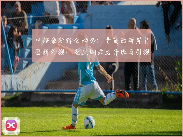 中超最新转会动态：青岛西海岸首签新外援，重庆铜梁龙升班马引援终见进展_赛季_梅米_舍维奇