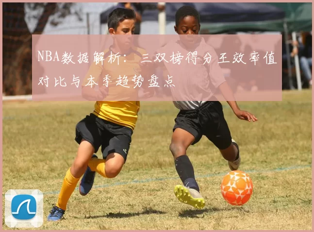NBA数据解析：三双榜得分王效率值对比与本季趋势盘点