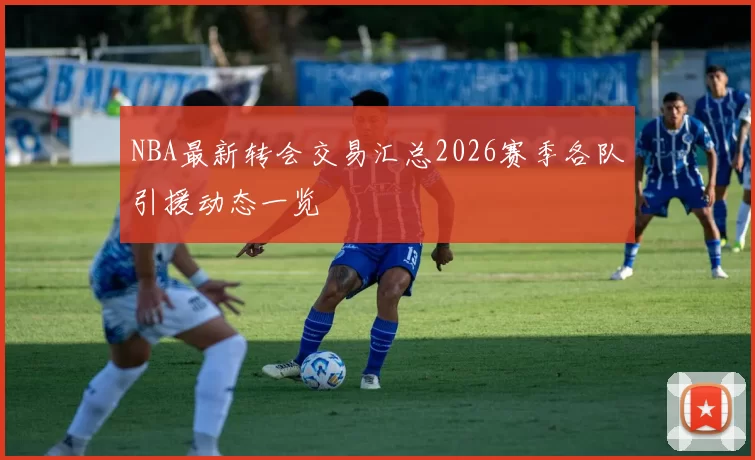 NBA最新转会交易汇总2026赛季各队引援动态一览