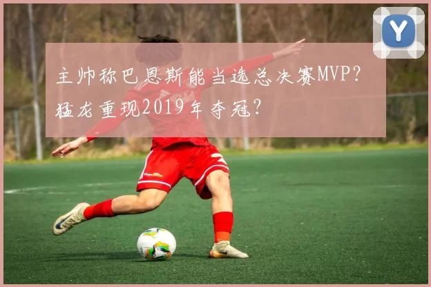 主帅称巴恩斯能当选总决赛MVP? 猛龙重现2019年夺冠?