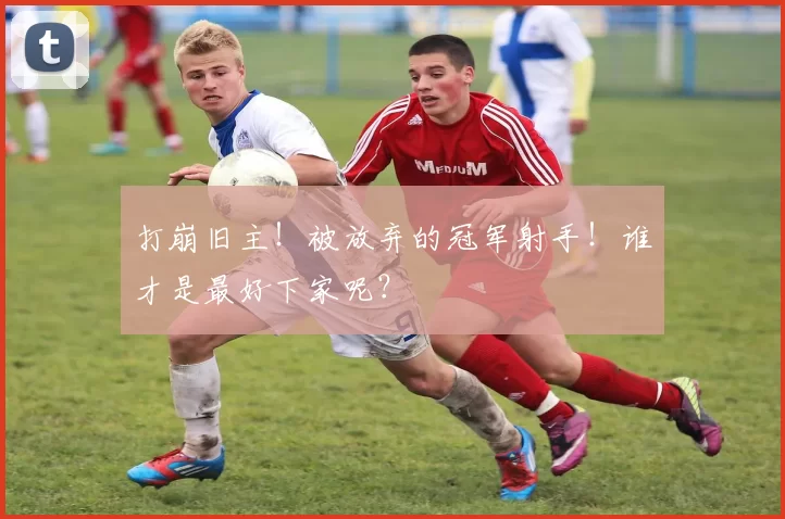 打崩旧主！被放弃的冠军射手！谁才是最好下家呢？