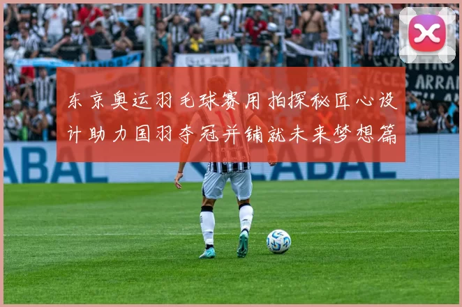 东京奥运羽毛球赛用拍探秘匠心设计助力国羽夺冠并铺就未来梦想篇