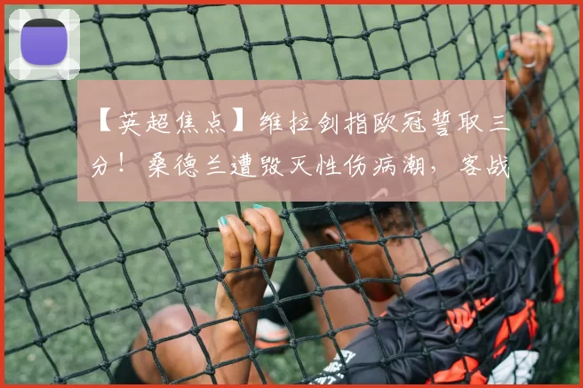 【英超焦点】维拉剑指欧冠誓取三分！桑德兰遭毁灭性伤病潮，客战维拉公园恐难逃一劫_进攻_客场_主场