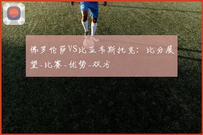佛罗伦萨VS比亚韦斯托克：比分展望_比赛_优势_双方