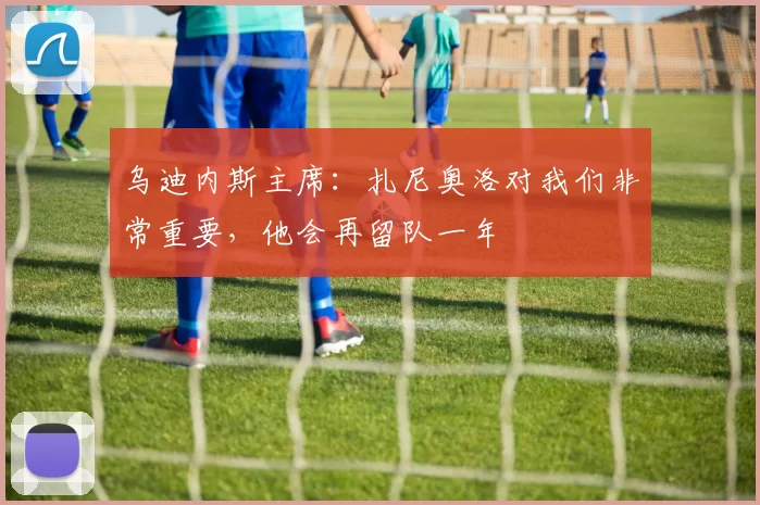 乌迪内斯主席：扎尼奥洛对我们非常重要，他会再留队一年