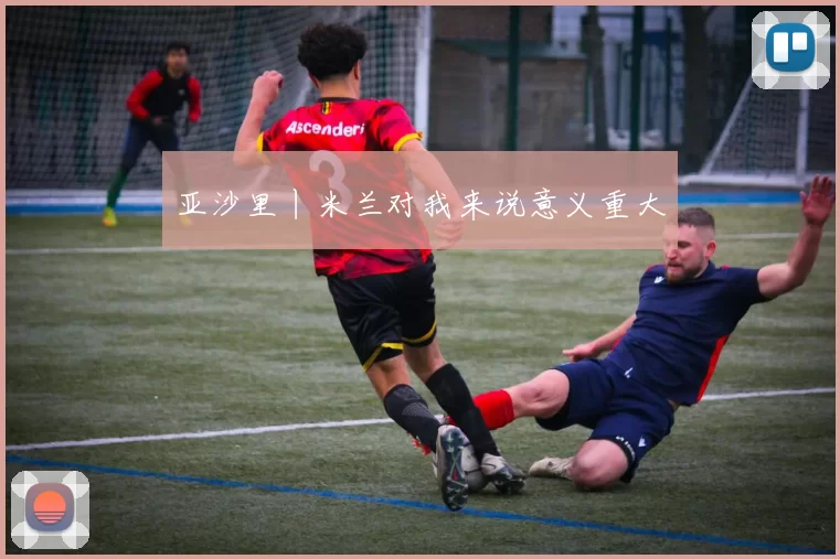 亚沙里丨米兰对我来说意义重大