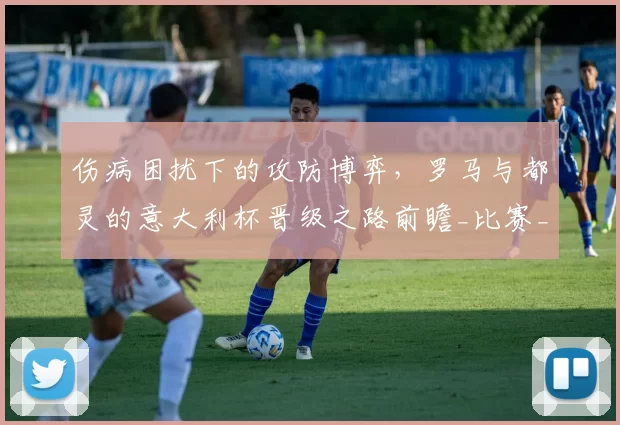 伤病困扰下的攻防博弈，罗马与都灵的意大利杯晋级之路前瞻_比赛_欧冠_国米