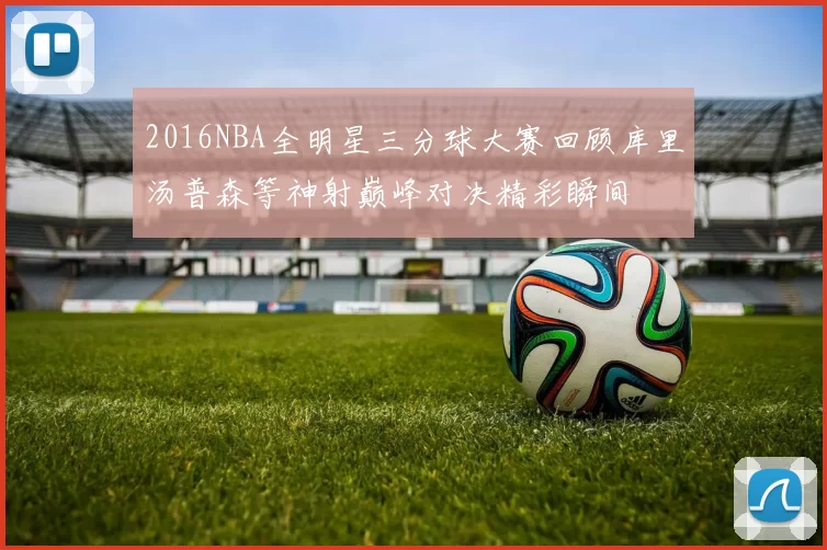 2016NBA全明星三分球大赛回顾库里汤普森等神射巅峰对决精彩瞬间