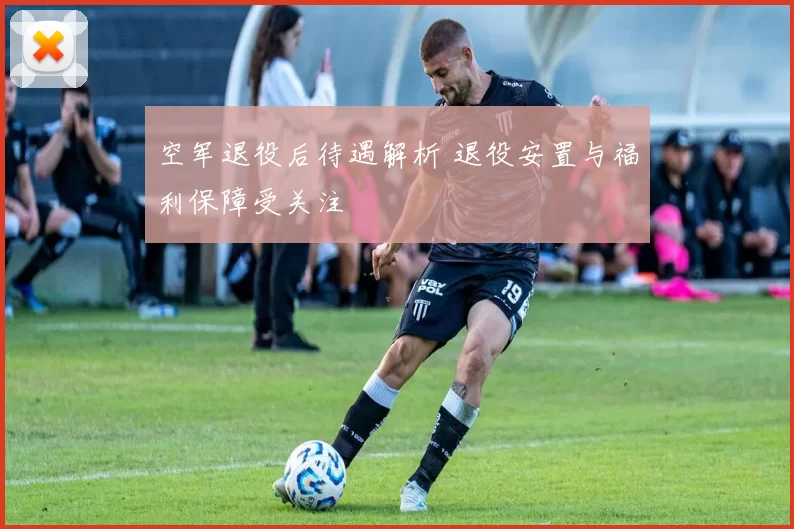 空军退役后待遇解析 退役安置与福利保障受关注